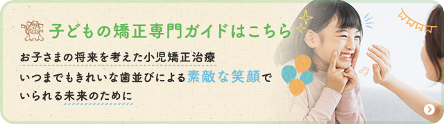 子どもの矯正専門ガイドはこちら お子さまの将来を考えた小児矯正治療・いつまでもきれいな歯並びによる素敵な笑顔でいられる未来のために