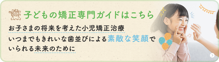 子どもの矯正専門ガイドはこちら お子さまの将来を考えた小児矯正治療・いつまでもきれいな歯並びによる素敵な笑顔でいられる未来のために